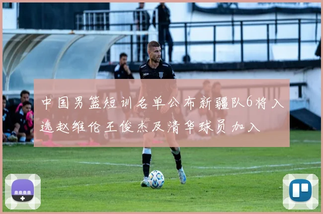 中国男篮短训名单公布新疆队6将入选赵维伦王俊杰及清华球员加入