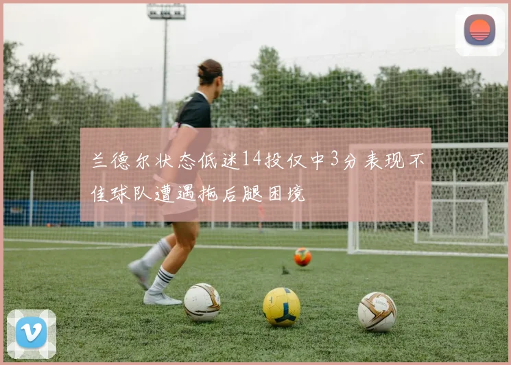 兰德尔状态低迷14投仅中3分表现不佳球队遭遇拖后腿困境