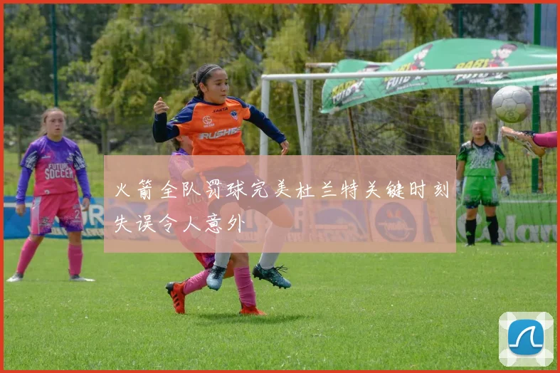 火箭全队罚球完美杜兰特关键时刻失误令人意外