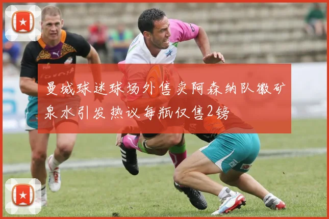 曼城球迷球场外售卖阿森纳队徽矿泉水引发热议每瓶仅售2镑
