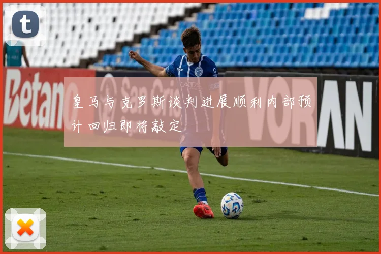 皇马与克罗斯谈判进展顺利内部预计回归即将敲定