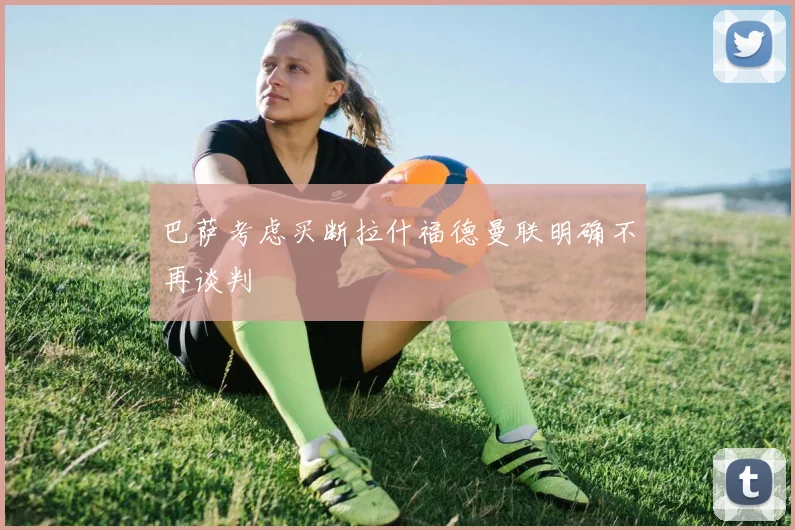 巴萨考虑买断拉什福德曼联明确不再谈判