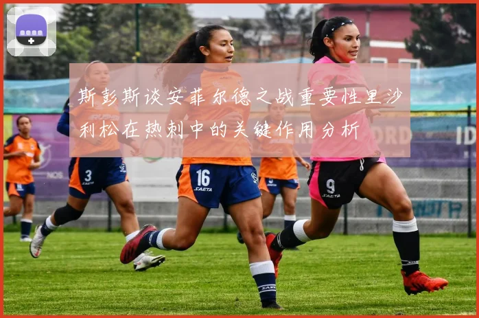 斯彭斯谈安菲尔德之战重要性里沙利松在热刺中的关键作用分析