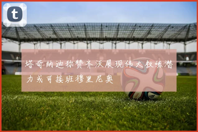 塔奇纳迪称赞齐沃展现伟大教练潜力或可接班穆里尼奥