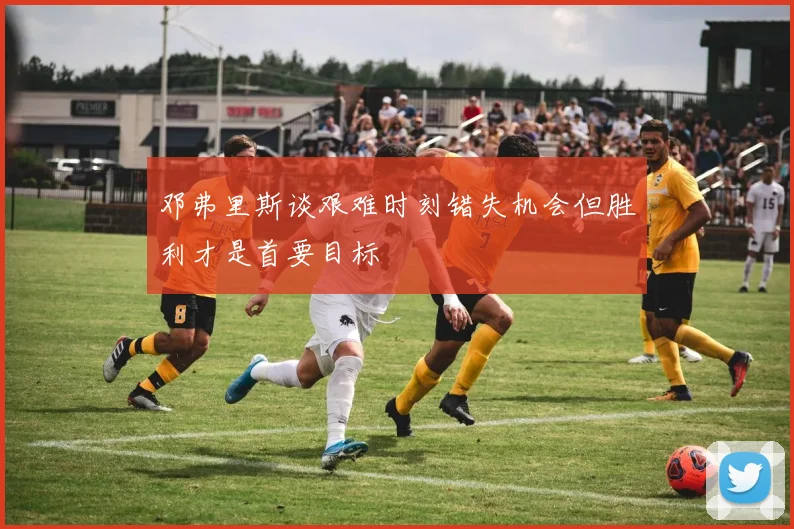 邓弗里斯谈艰难时刻错失机会但胜利才是首要目标