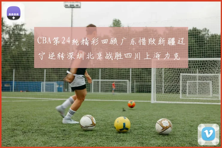 CBA第24轮精彩回顾广东惜败新疆辽宁逆转深圳北京战胜四川上海力克北控展现强劲实力