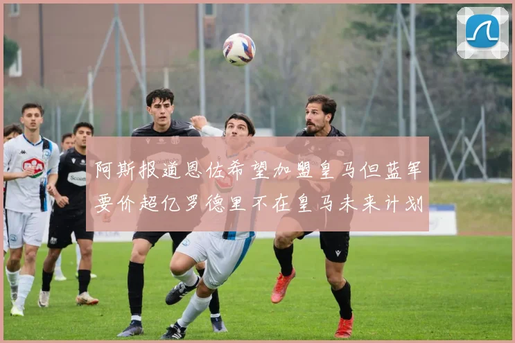 阿斯报道恩佐希望加盟皇马但蓝军要价超亿罗德里不在皇马未来计划中
