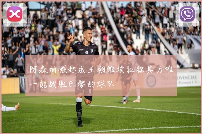 阿森纳崛起成王朝维埃拉称其为唯一能战胜巴黎的球队